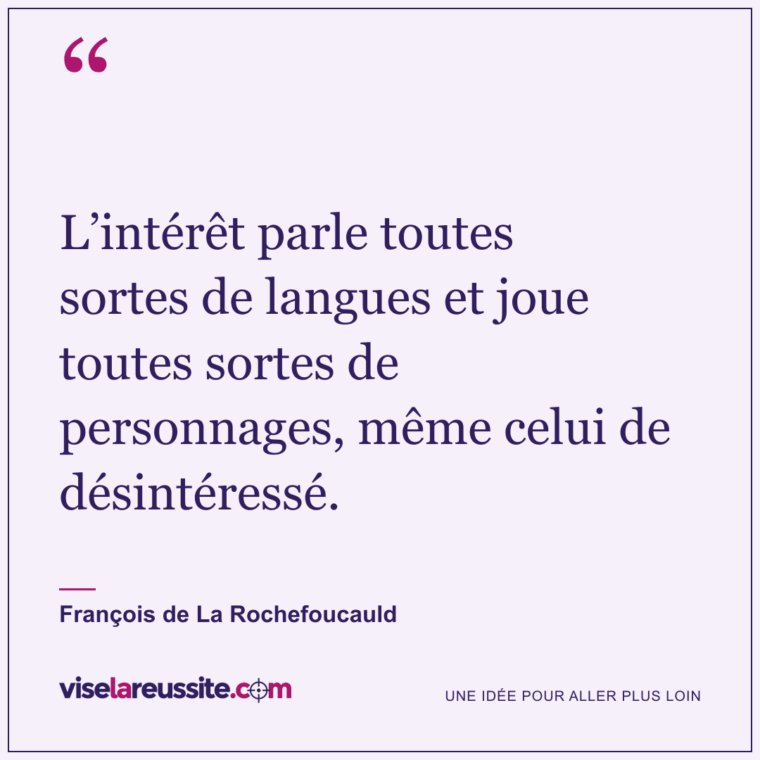 « L’intérêt parle toutes sortes de langues et joue toutes sortes de personnages, même celui de désintéressé. » — François de La Rochefoucauld — Vise la Réussite
