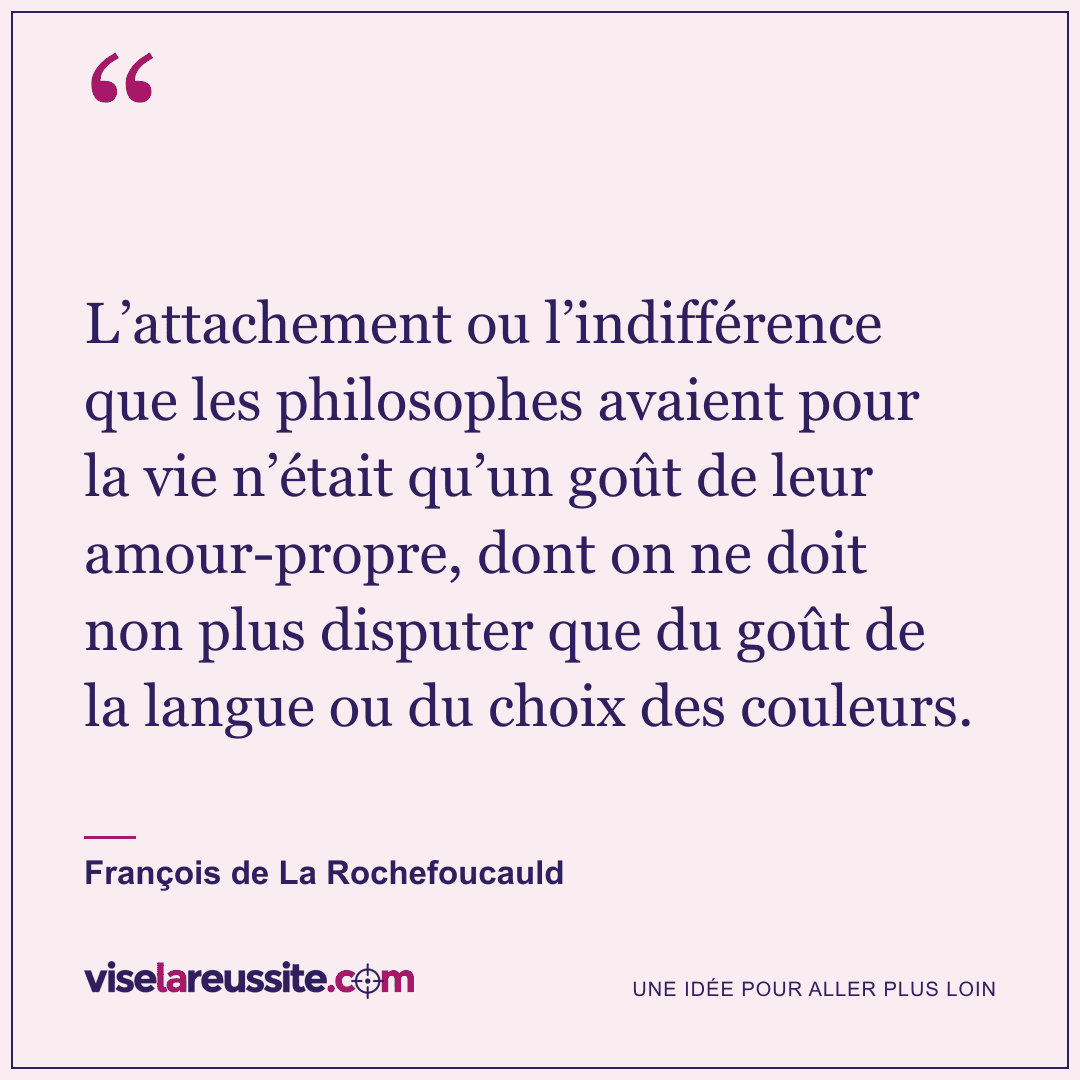 « L’attachement ou l’indifférence que les philosophes avaient pour la vie n’était qu’un goût de leur amour-propre, dont on ne doit non plus disputer que du goût de la langue ou du choix des couleurs. » — François de La Rochefoucauld — Vise la Réussite