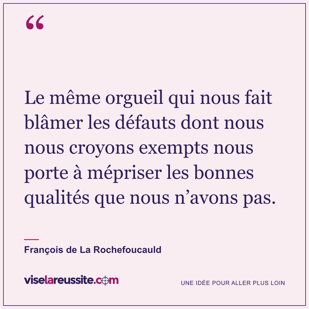« Le même orgueil qui nous fait blâmer les défauts dont nous nous croyons exempts nous porte à mépriser les bonnes qualités que nous n’avons pas. » — François de La Rochefoucauld — Vise la Réussite