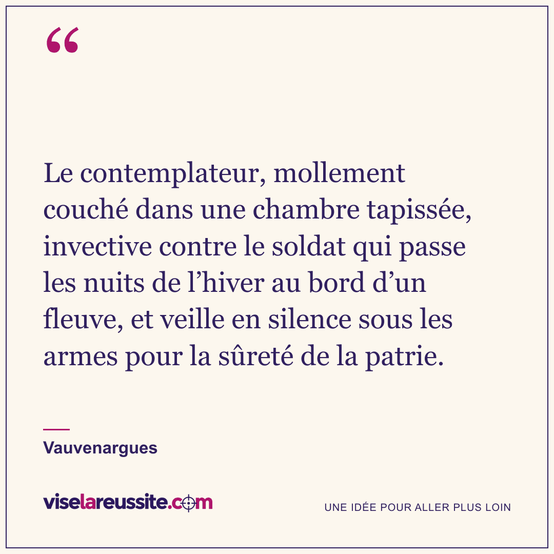 « Le contemplateur, mollement couché dans une chambre tapissée, invective contre le soldat qui passe les nuits de l’hiver au bord d’un fleuve, et veille en silence sous les armes pour la sûreté de la patrie. » — Vauvenargues — Vise la Réussite
