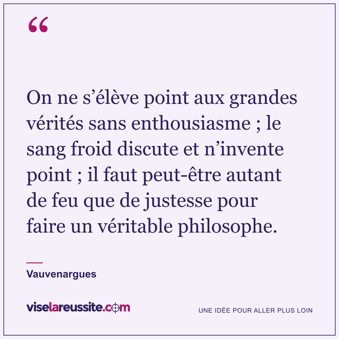 « On ne s’élève point aux grandes vérités sans enthousiasme ; le sang froid discute et n’invente point ; il faut peut-être autant de feu que de justesse pour faire un véritable philosophe. » — Vauvenargues — Vise la Réussite