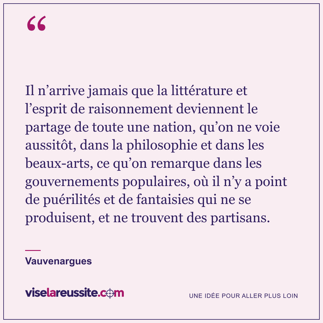 « Il n’arrive jamais que la littérature et l’esprit de raisonnement deviennent le partage de toute une nation, qu’on ne voie aussitôt, dans la philosophie et dans les beaux-arts, ce qu’on remarque dans les gouvernements populaires, où il n’y a point de puérilités et de fantaisies qui ne se produisent, et ne trouvent des partisans. » — Vauvenargues — Vise la Réussite