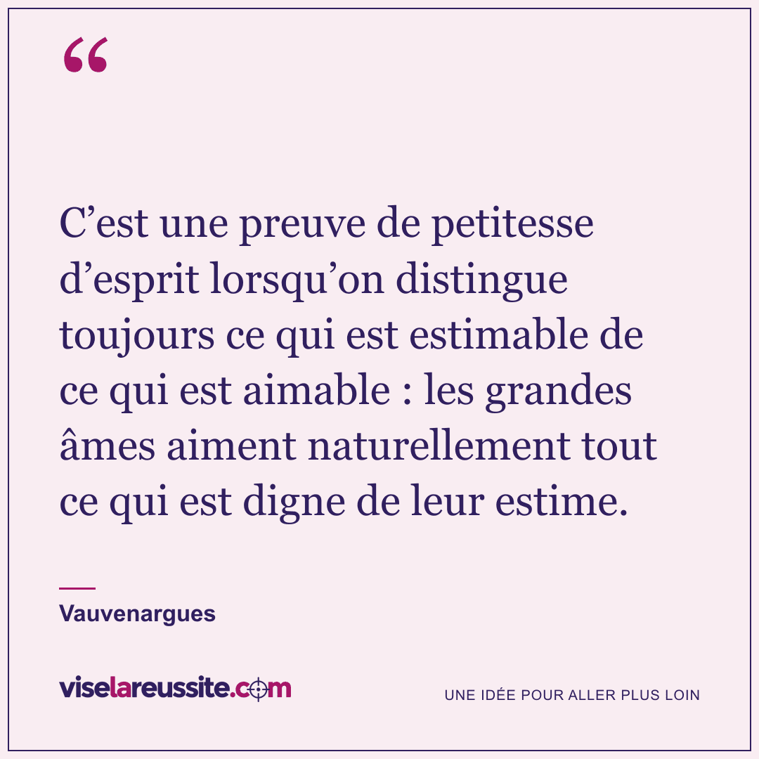 « C’est une preuve de petitesse d’esprit lorsqu’on distingue toujours ce qui est estimable de ce qui est aimable : les grandes âmes aiment naturellement tout ce qui est digne de leur estime. » — Vauvenargues — Vise la Réussite