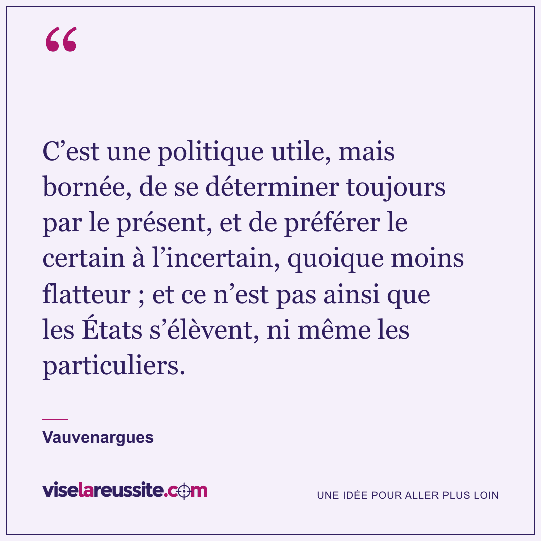 « C’est une politique utile, mais bornée, de se déterminer toujours par le présent, et de préférer le certain à l’incertain, quoique moins flatteur ; et ce n’est pas ainsi que les États s’élèvent, ni même les particuliers. » — Vauvenargues — Vise la Réussite
