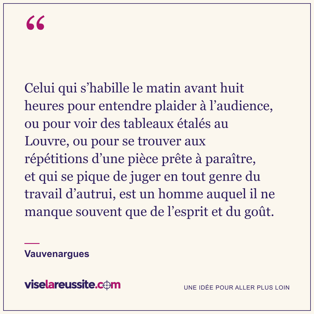 « Celui qui s’habille le matin avant huit heures pour entendre plaider à l’audience, ou pour voir des tableaux étalés au Louvre, ou pour se trouver aux répétitions d’une pièce prête à paraître, et qui se pique de juger en tout genre du travail d’autrui, est un homme auquel il ne manque souvent que de l’esprit et du goût. » — Vauvenargues — Vise la Réussite