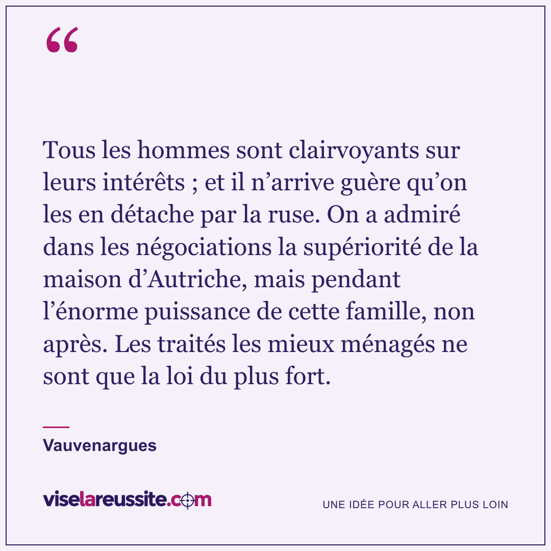 « Tous les hommes sont clairvoyants sur leurs intérêts ; et il n’arrive guère qu’on les en détache par la ruse. On a admiré dans les négociations la supériorité de la maison d’Autriche, mais pendant l’énorme puissance de cette famille, non après. Les traités les mieux ménagés ne sont que la loi du plus fort. » — Vauvenargues — Vise la Réussite