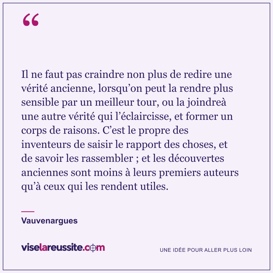 « Il ne faut pas craindre non plus de redire une vérité ancienne, lorsqu’on peut la rendre plus sensible par un meilleur tour, ou la joindreà une autre vérité qui l’éclaircisse, et former un corps de raisons. C’est le propre des inventeurs de saisir le rapport des choses, et de savoir les rassembler ; et les découvertes anciennes sont moins à leurs premiers auteurs qu’à ceux qui les rendent utiles. » — Vauvenargues — Vise la Réussite