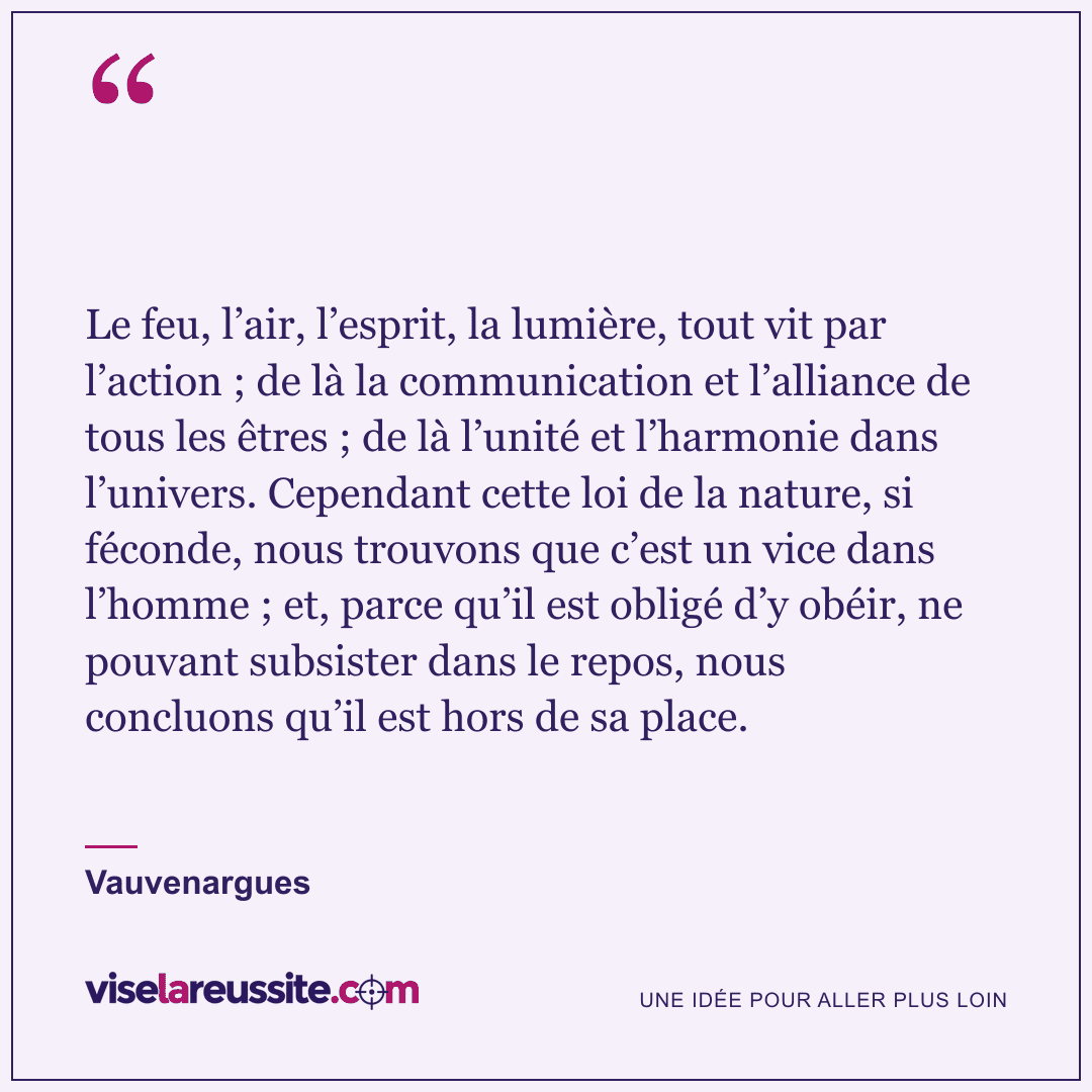 « Le feu, l’air, l’esprit, la lumière, tout vit par l’action ; de là la communication et l’alliance de tous les êtres ; de là l’unité et l’harmonie dans l’univers. Cependant cette loi de la nature, si féconde, nous trouvons que c’est un vice dans l’homme ; et, parce qu’il est obligé d’y obéir, ne pouvant subsister dans le repos, nous concluons qu’il est hors de sa place. » — Vauvenargues — Vise la Réussite