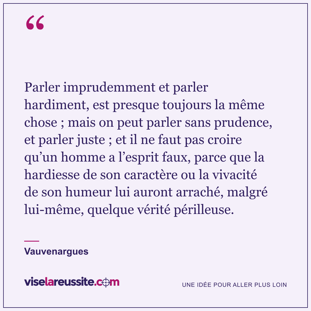 « Parler imprudemment et parler hardiment, est presque toujours la même chose ; mais on peut parler sans prudence, et parler juste ; et il ne faut pas croire qu’un homme a l’esprit faux, parce que la hardiesse de son caractère ou la vivacité de son humeur lui auront arraché, malgré lui-même, quelque vérité périlleuse. » — Vauvenargues — Vise la Réussite
