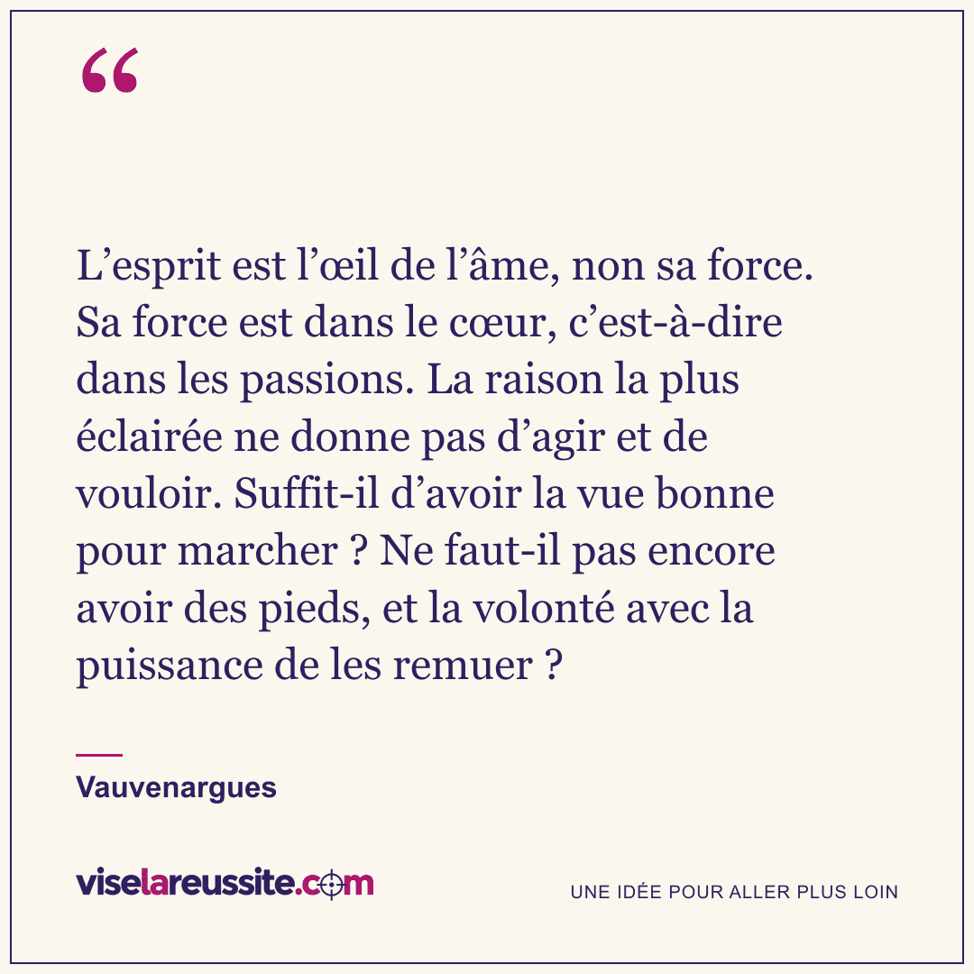 « L’esprit est l’œil de l’âme, non sa force. Sa force est dans le cœur, c’est-à-dire dans les passions. La raison la plus éclairée ne donne pas d’agir et de vouloir. Suffit-il d’avoir la vue bonne pour marcher ? Ne faut-il pas encore avoir des pieds, et la volonté avec la puissance de les remuer ? » — Vauvenargues — Vise la Réussite