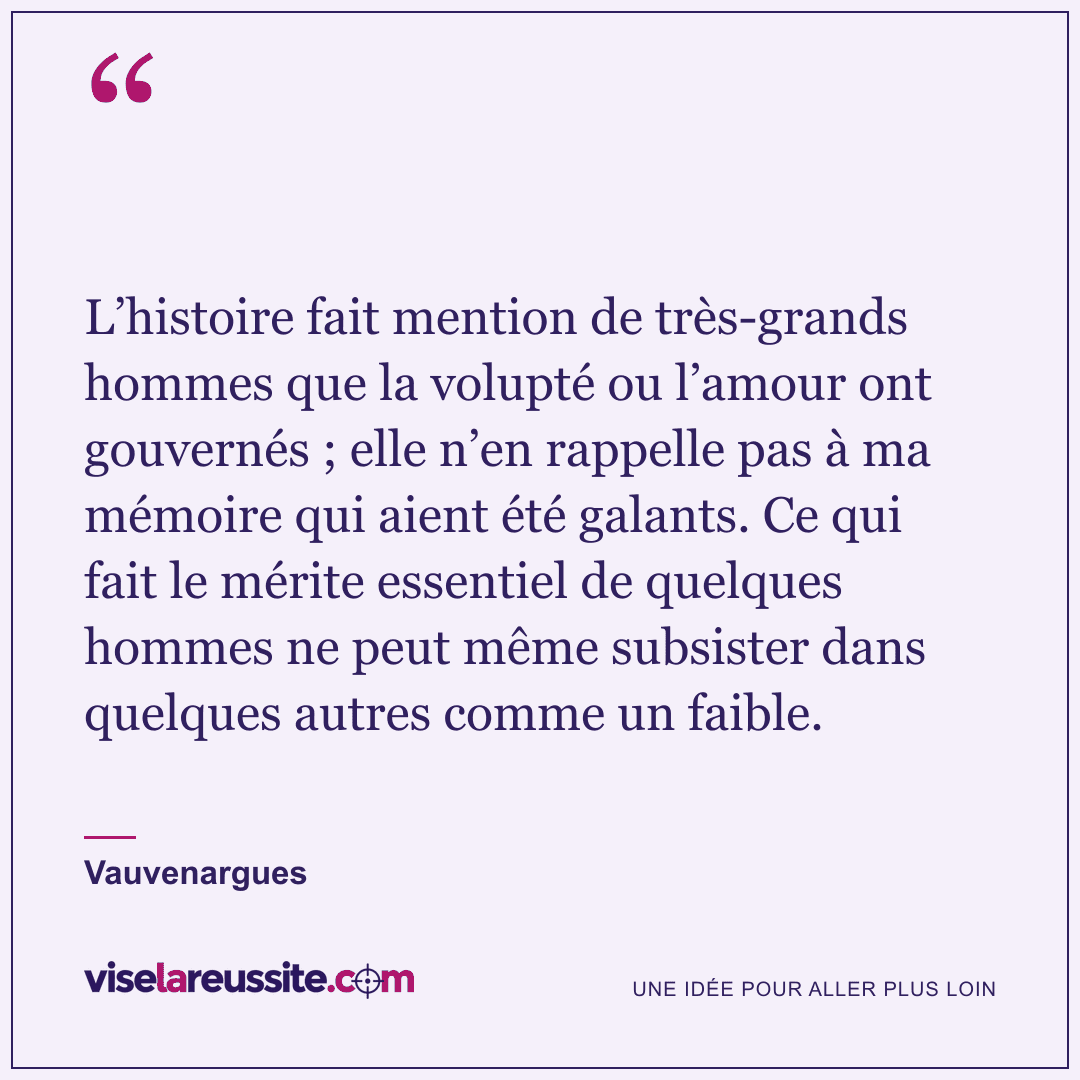 « L’histoire fait mention de très-grands hommes que la volupté ou l’amour ont gouvernés ; elle n’en rappelle pas à ma mémoire qui aient été galants. Ce qui fait le mérite essentiel de quelques hommes ne peut même subsister dans quelques autres comme un faible. » — Vauvenargues — Vise la Réussite