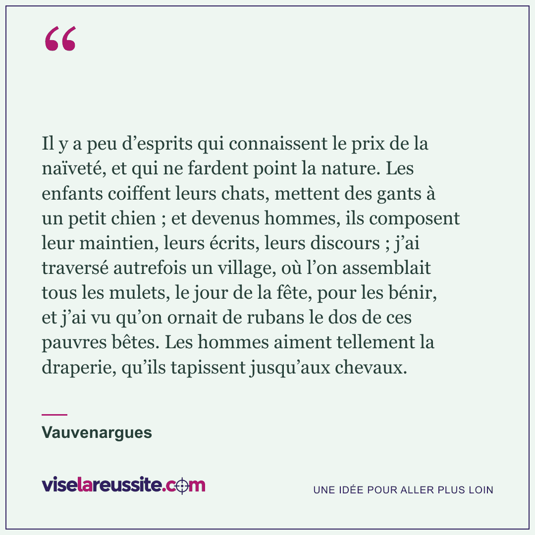« Il y a peu d’esprits qui connaissent le prix de la naïveté, et qui ne fardent point la nature. Les enfants coiffent leurs chats, mettent des gants à un petit chien ; et devenus hommes, ils composent leur maintien, leurs écrits, leurs discours ; j’ai traversé autrefois un village, où l’on assemblait tous les mulets, le jour de la fête, pour les bénir, et j’ai vu qu’on ornait de rubans le dos de ces pauvres bêtes. Les hommes aiment tellement la draperie, qu’ils tapissent jusqu’aux chevaux. » — Vauvenargues — Vise la Réussite