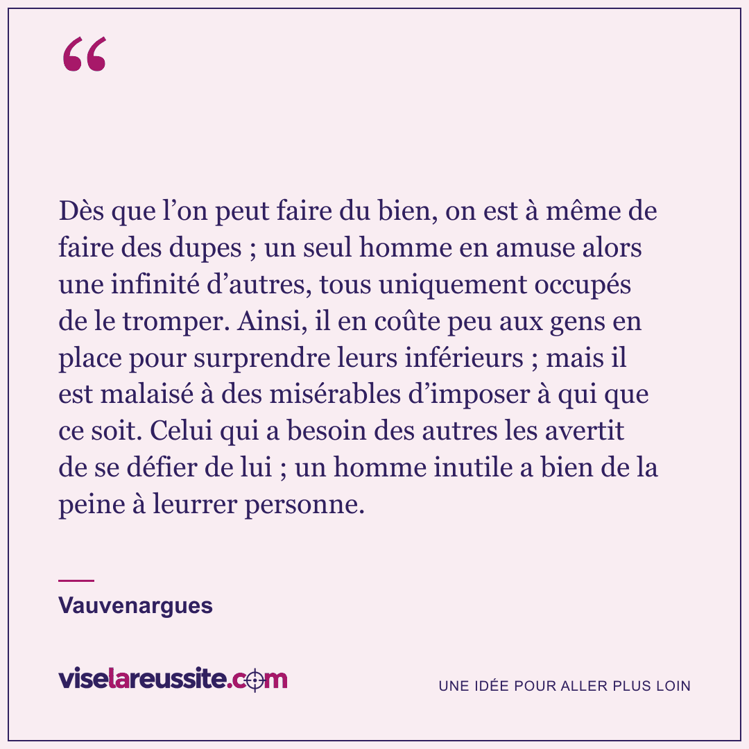 « Dès que l’on peut faire du bien, on est à même de faire des dupes ; un seul homme en amuse alors une infinité d’autres, tous uniquement occupés de le tromper. Ainsi, il en coûte peu aux gens en place pour surprendre leurs inférieurs ; mais il est malaisé à des misérables d’imposer à qui que ce soit. Celui qui a besoin des autres les avertit de se défier de lui ; un homme inutile a bien de la peine à leurrer personne. » — Vauvenargues — Vise la Réussite