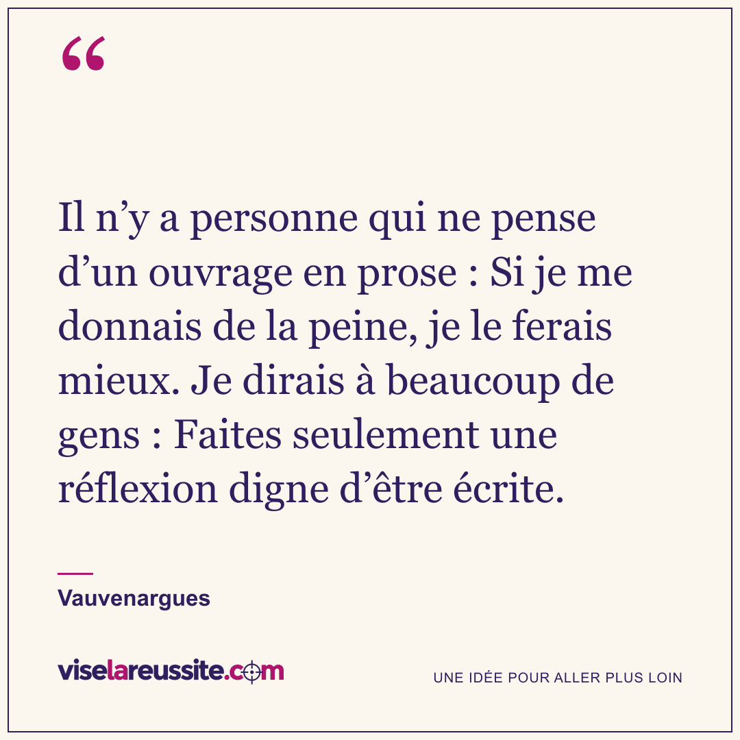 « Il n’y a personne qui ne pense d’un ouvrage en prose : Si je me donnais de la peine, je le ferais mieux. Je dirais à beaucoup de gens : Faites seulement une réflexion digne d’être écrite. » — Vauvenargues — Vise la Réussite