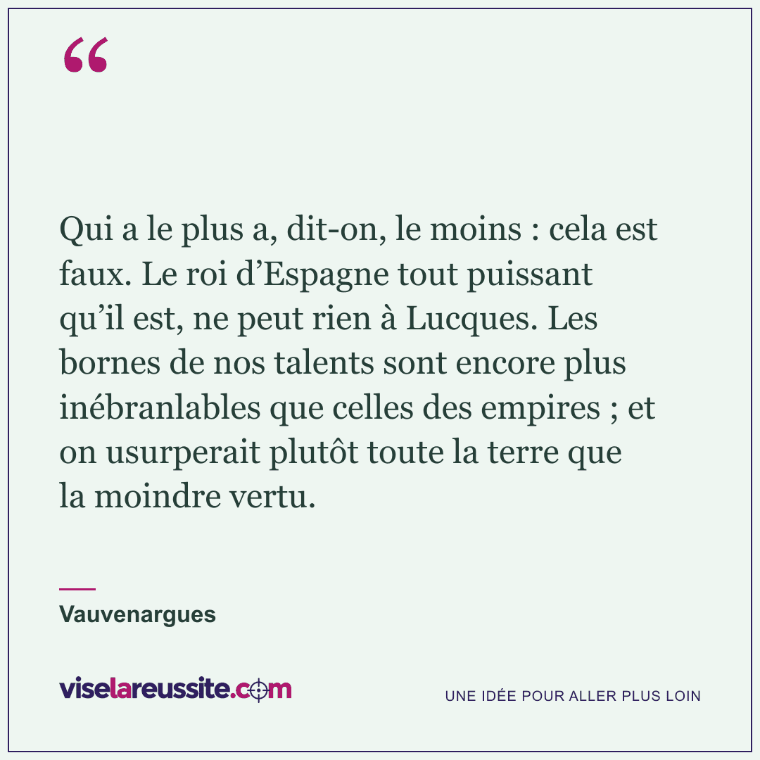 « Qui a le plus a, dit-on, le moins : cela est faux. Le roi d’Espagne tout puissant qu’il est, ne peut rien à Lucques. Les bornes de nos talents sont encore plus inébranlables que celles des empires ; et on usurperait plutôt toute la terre que la moindre vertu. » — Vauvenargues — Vise la Réussite