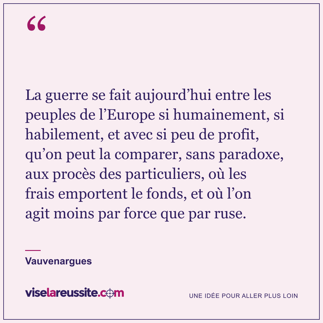 « La guerre se fait aujourd’hui entre les peuples de l’Europe si humainement, si habilement, et avec si peu de profit, qu’on peut la comparer, sans paradoxe, aux procès des particuliers, où les frais emportent le fonds, et où l’on agit moins par force que par ruse. » — Vauvenargues — Vise la Réussite