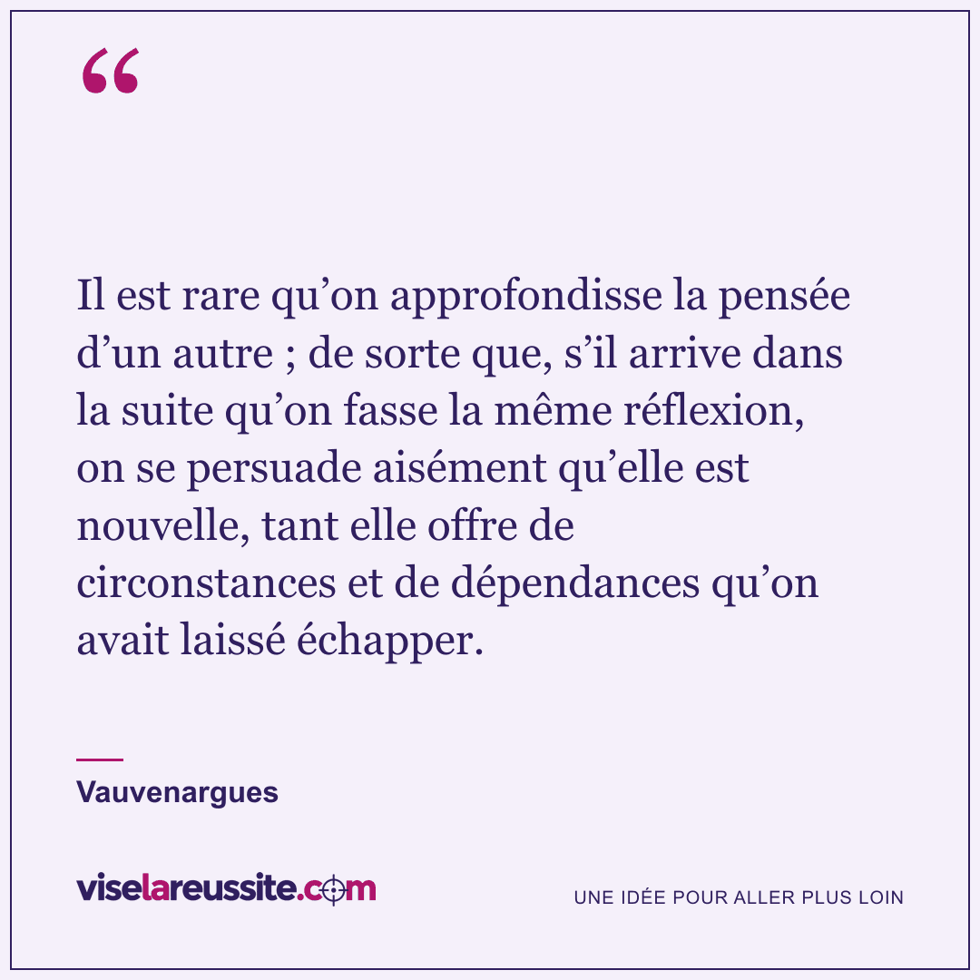 « Il est rare qu’on approfondisse la pensée d’un autre ; de sorte que, s’il arrive dans la suite qu’on fasse la même réflexion, on se persuade aisément qu’elle est nouvelle, tant elle offre de circonstances et de dépendances qu’on avait laissé échapper. » — Vauvenargues — Vise la Réussite