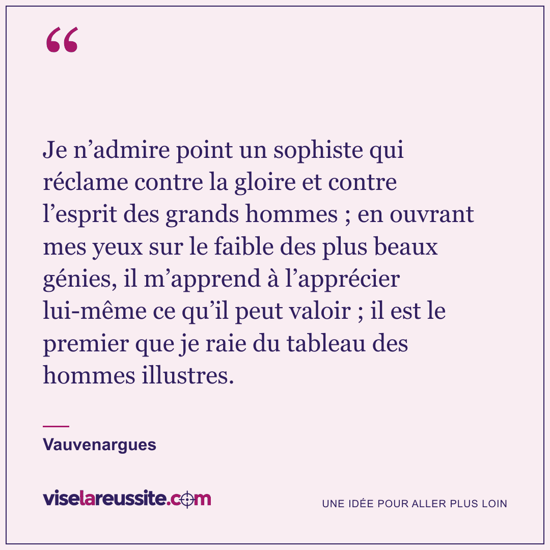 « Je n’admire point un sophiste qui réclame contre la gloire et contre l’esprit des grands hommes ; en ouvrant mes yeux sur le faible des plus beaux génies, il m’apprend à l’apprécier lui-même ce qu’il peut valoir ; il est le premier que je raie du tableau des hommes illustres. » — Vauvenargues — Vise la Réussite