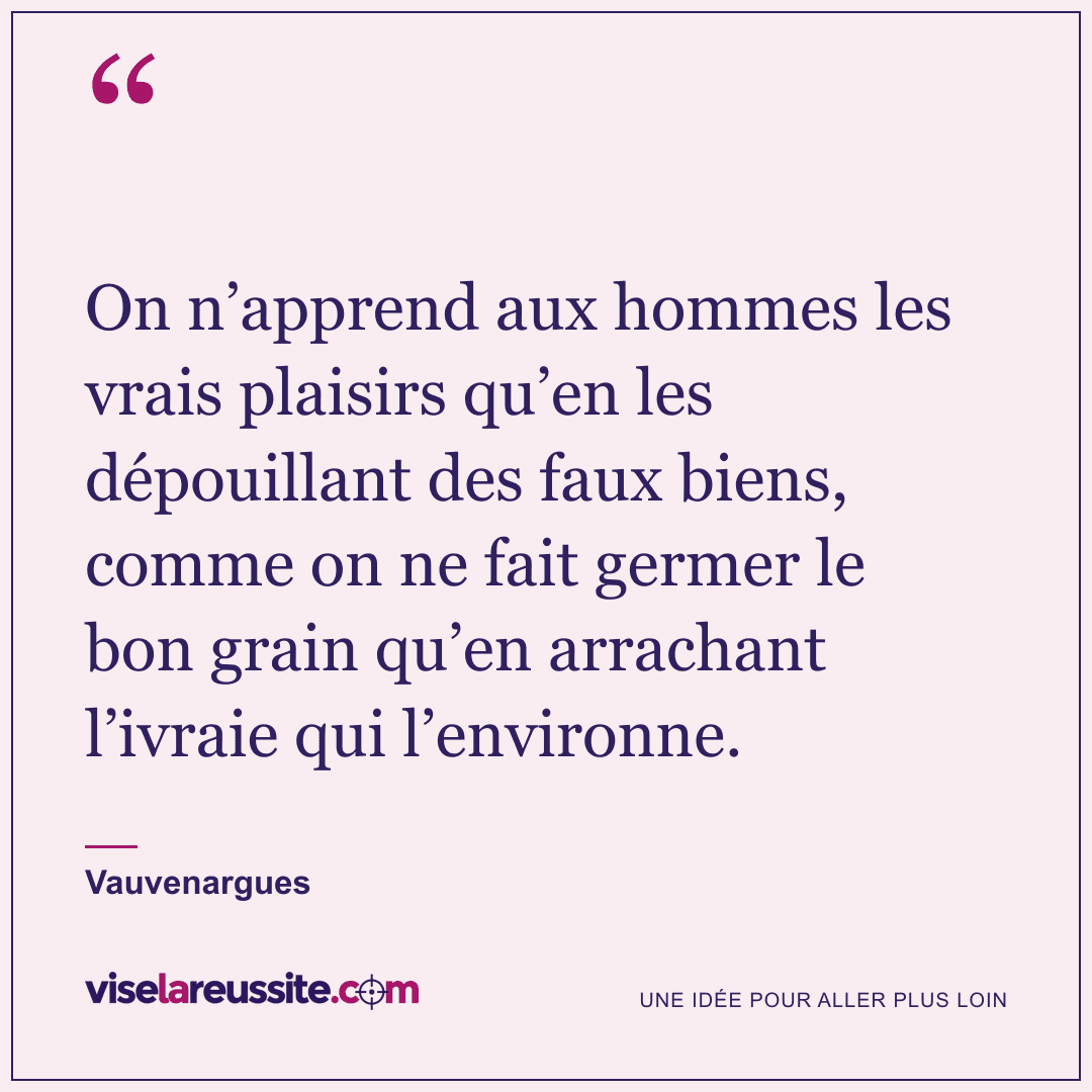 « On n’apprend aux hommes les vrais plaisirs qu’en les dépouillant des faux biens, comme on ne fait germer le bon grain qu’en arrachant l’ivraie qui l’environne. » — Vauvenargues — Vise la Réussite