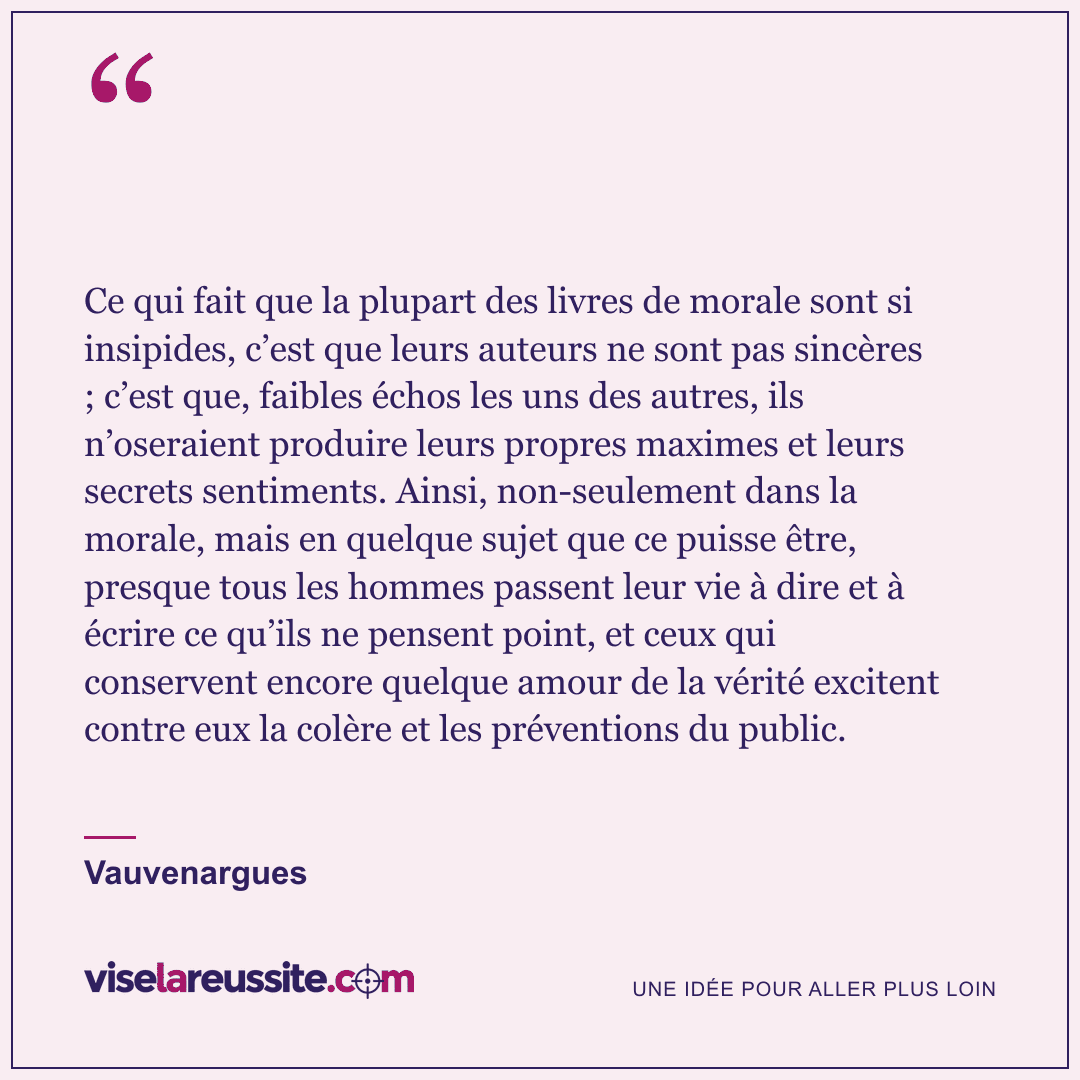 « Ce qui fait que la plupart des livres de morale sont si insipides, c’est que leurs auteurs ne sont pas sincères ; c’est que, faibles échos les uns des autres, ils n’oseraient produire leurs propres maximes et leurs secrets sentiments. Ainsi, non-seulement dans la morale, mais en quelque sujet que ce puisse être, presque tous les hommes passent leur vie à dire et à écrire ce qu’ils ne pensent point, et ceux qui conservent encore quelque amour de la vérité excitent contre eux la colère et les préventions du public. » — Vauvenargues — Vise la Réussite