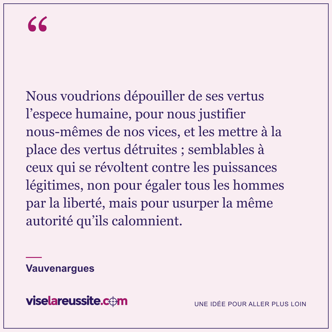 « Nous voudrions dépouiller de ses vertus l’espece humaine, pour nous justifier nous-mêmes de nos vices, et les mettre à la place des vertus détruites ; semblables à ceux qui se révoltent contre les puissances légitimes, non pour égaler tous les hommes par la liberté, mais pour usurper la même autorité qu’ils calomnient. » — Vauvenargues — Vise la Réussite