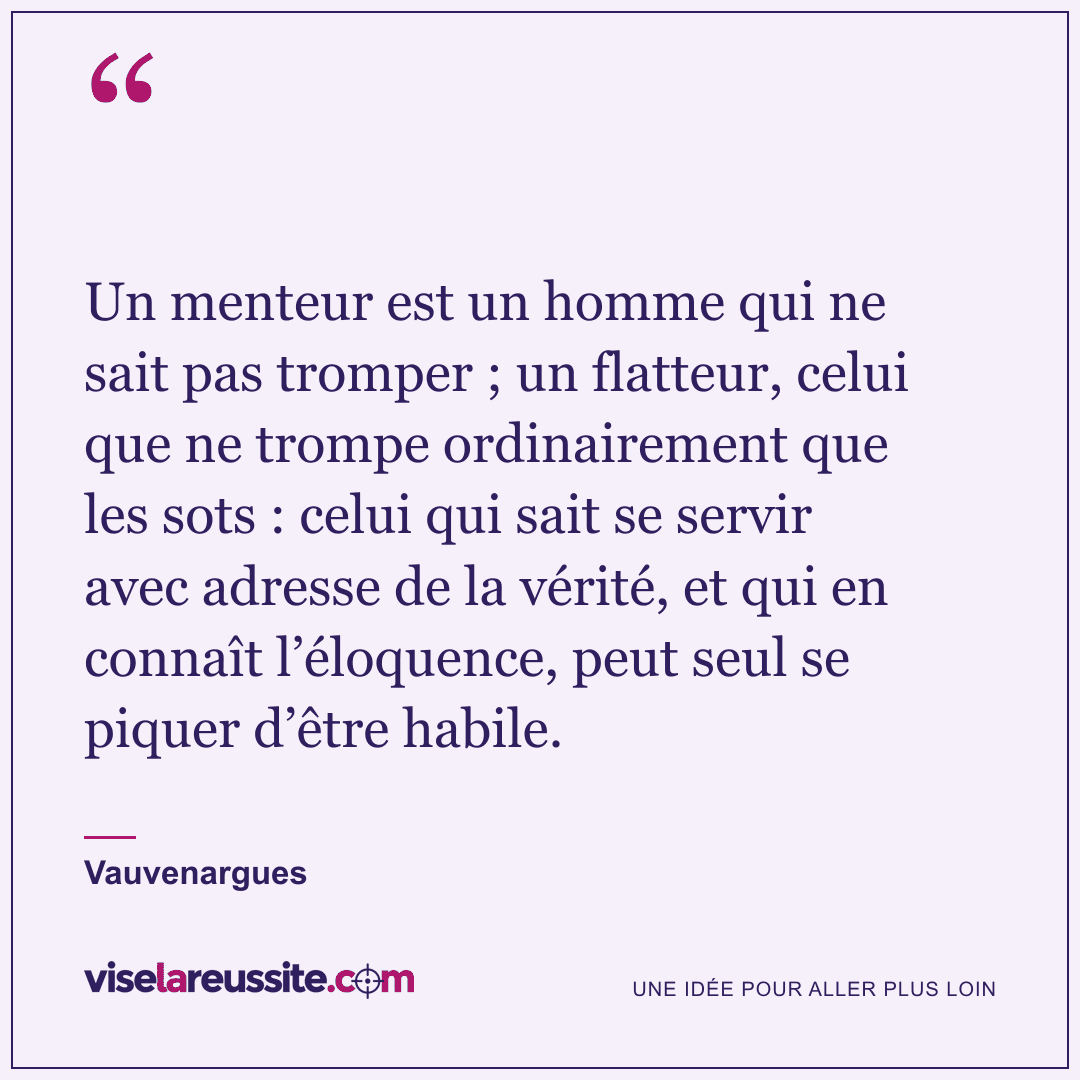 « Un menteur est un homme qui ne sait pas tromper ; un flatteur, celui que ne trompe ordinairement que les sots : celui qui sait se servir avec adresse de la vérité, et qui en connaît l’éloquence, peut seul se piquer d’être habile. » — Vauvenargues — Vise la Réussite