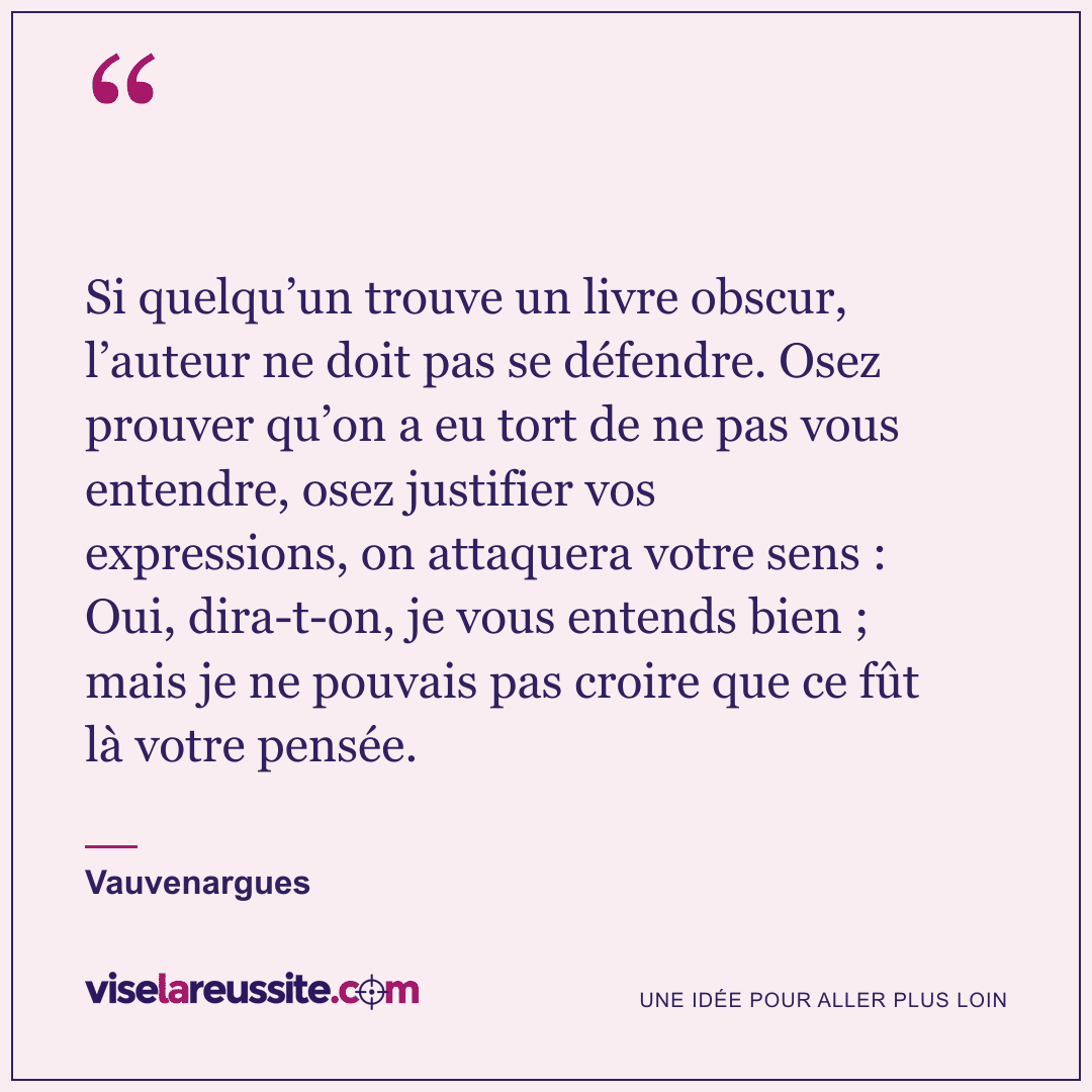 « Si quelqu’un trouve un livre obscur, l’auteur ne doit pas se défendre. Osez prouver qu’on a eu tort de ne pas vous entendre, osez justifier vos expressions, on attaquera votre sens : Oui, dira-t-on, je vous entends bien ; mais je ne pouvais pas croire que ce fût là votre pensée. » — Vauvenargues — Vise la Réussite