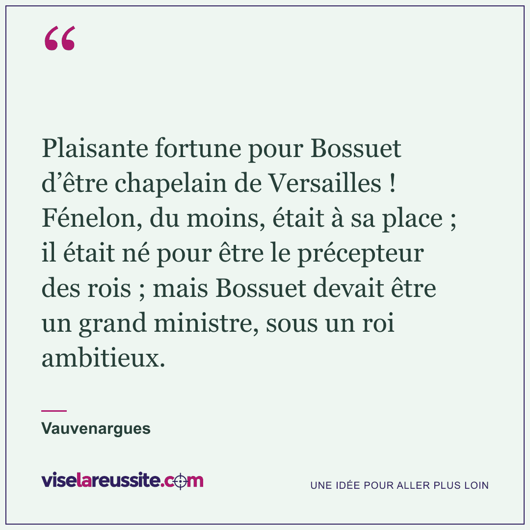 « Plaisante fortune pour Bossuet d’être chapelain de Versailles ! Fénelon, du moins, était à sa place ; il était né pour être le précepteur des rois ; mais Bossuet devait être un grand ministre, sous un roi ambitieux. » — Vauvenargues — Vise la Réussite