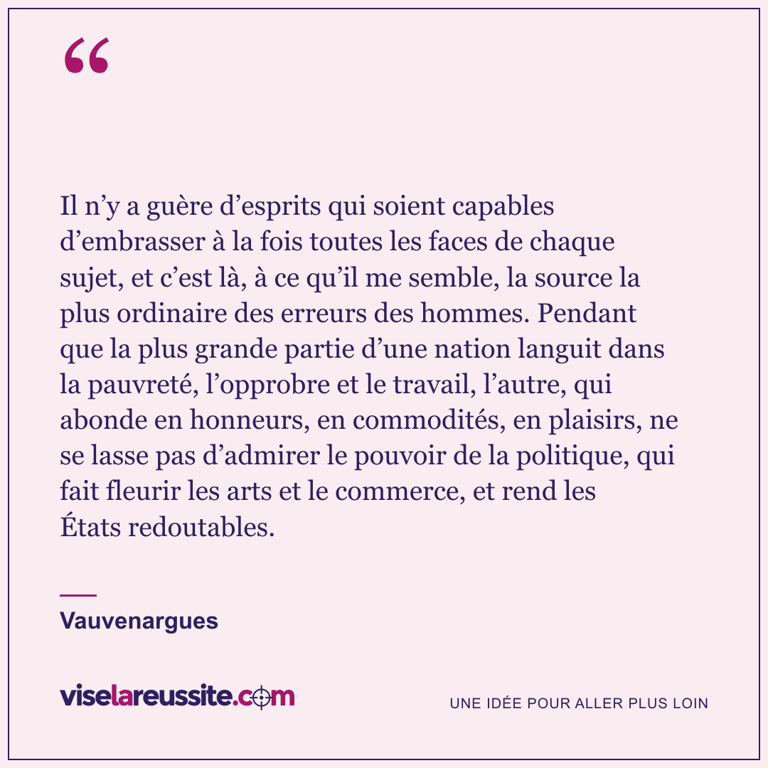 « Il n’y a guère d’esprits qui soient capables d’embrasser à la fois toutes les faces de chaque sujet, et c’est là, à ce qu’il me semble, la source la plus ordinaire des erreurs des hommes. Pendant que la plus grande partie d’une nation languit dans la pauvreté, l’opprobre et le travail, l’autre, qui abonde en honneurs, en commodités, en plaisirs, ne se lasse pas d’admirer le pouvoir de la politique, qui fait fleurir les arts et le commerce, et rend les États redoutables. » — Vauvenargues — Vise la Réussite