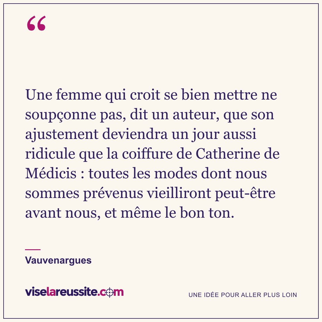 « Une femme qui croit se bien mettre ne soupçonne pas, dit un auteur, que son ajustement deviendra un jour aussi ridicule que la coiffure de Catherine de Médicis : toutes les modes dont nous sommes prévenus vieilliront peut-être avant nous, et même le bon ton. » — Vauvenargues — Vise la Réussite