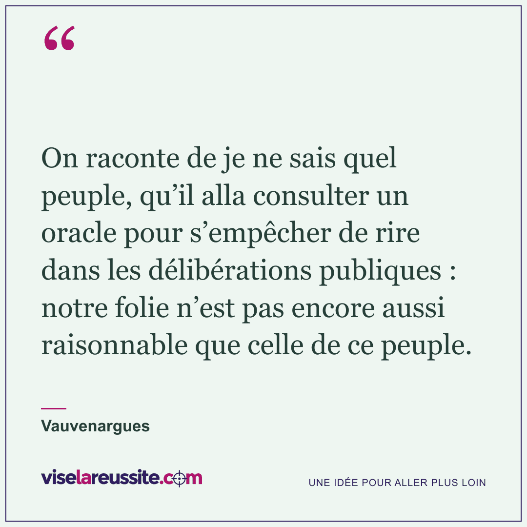 « On raconte de je ne sais quel peuple, qu’il alla consulter un oracle pour s’empêcher de rire dans les délibérations publiques : notre folie n’est pas encore aussi raisonnable que celle de ce peuple. » — Vauvenargues — Vise la Réussite