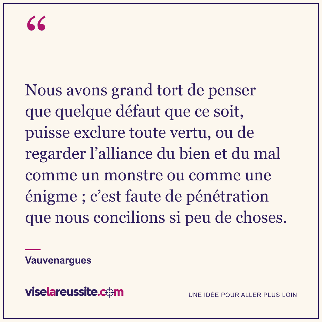 « Nous avons grand tort de penser que quelque défaut que ce soit, puisse exclure toute vertu, ou de regarder l’alliance du bien et du mal comme un monstre ou comme une énigme ; c’est faute de pénétration que nous concilions si peu de choses. » — Vauvenargues — Vise la Réussite
