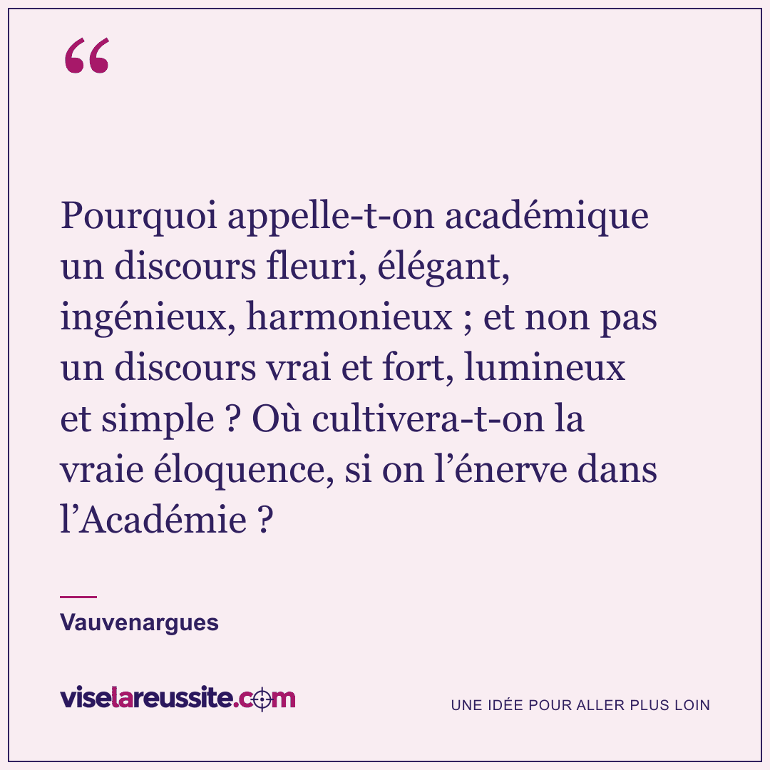« Pourquoi appelle-t-on académique un discours fleuri, élégant, ingénieux, harmonieux ; et non pas un discours vrai et fort, lumineux et simple ? Où cultivera-t-on la vraie éloquence, si on l’énerve dans l’Académie ? » — Vauvenargues — Vise la Réussite
