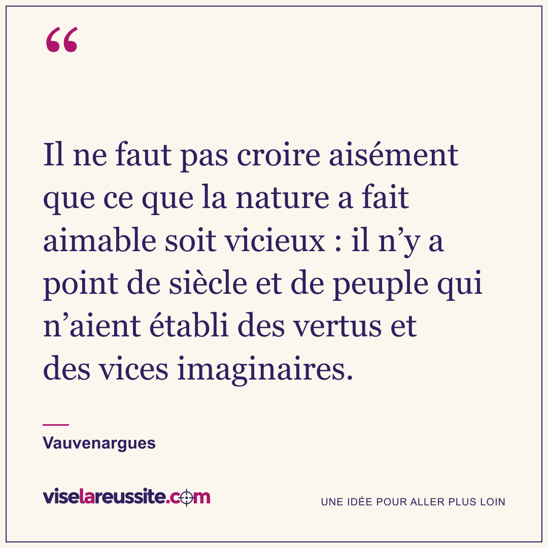 « Il ne faut pas croire aisément que ce que la nature a fait aimable soit vicieux : il n’y a point de siècle et de peuple qui n’aient établi des vertus et des vices imaginaires. » — Vauvenargues — Vise la Réussite