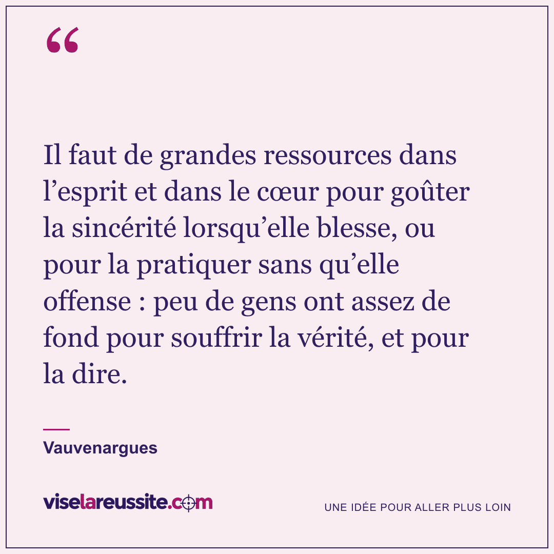 « Il faut de grandes ressources dans l’esprit et dans le cœur pour goûter la sincérité lorsqu’elle blesse, ou pour la pratiquer sans qu’elle offense : peu de gens ont assez de fond pour souffrir la vérité, et pour la dire. » — Vauvenargues — Vise la Réussite