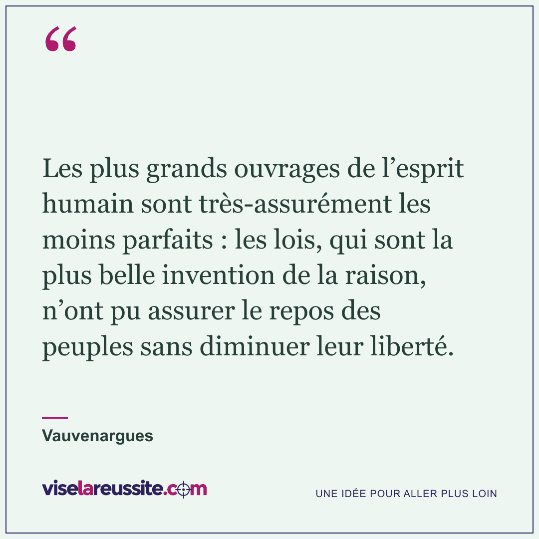 « Les plus grands ouvrages de l’esprit humain sont très-assurément les moins parfaits : les lois, qui sont la plus belle invention de la raison, n’ont pu assurer le repos des peuples sans diminuer leur liberté. » — Vauvenargues — Vise la Réussite