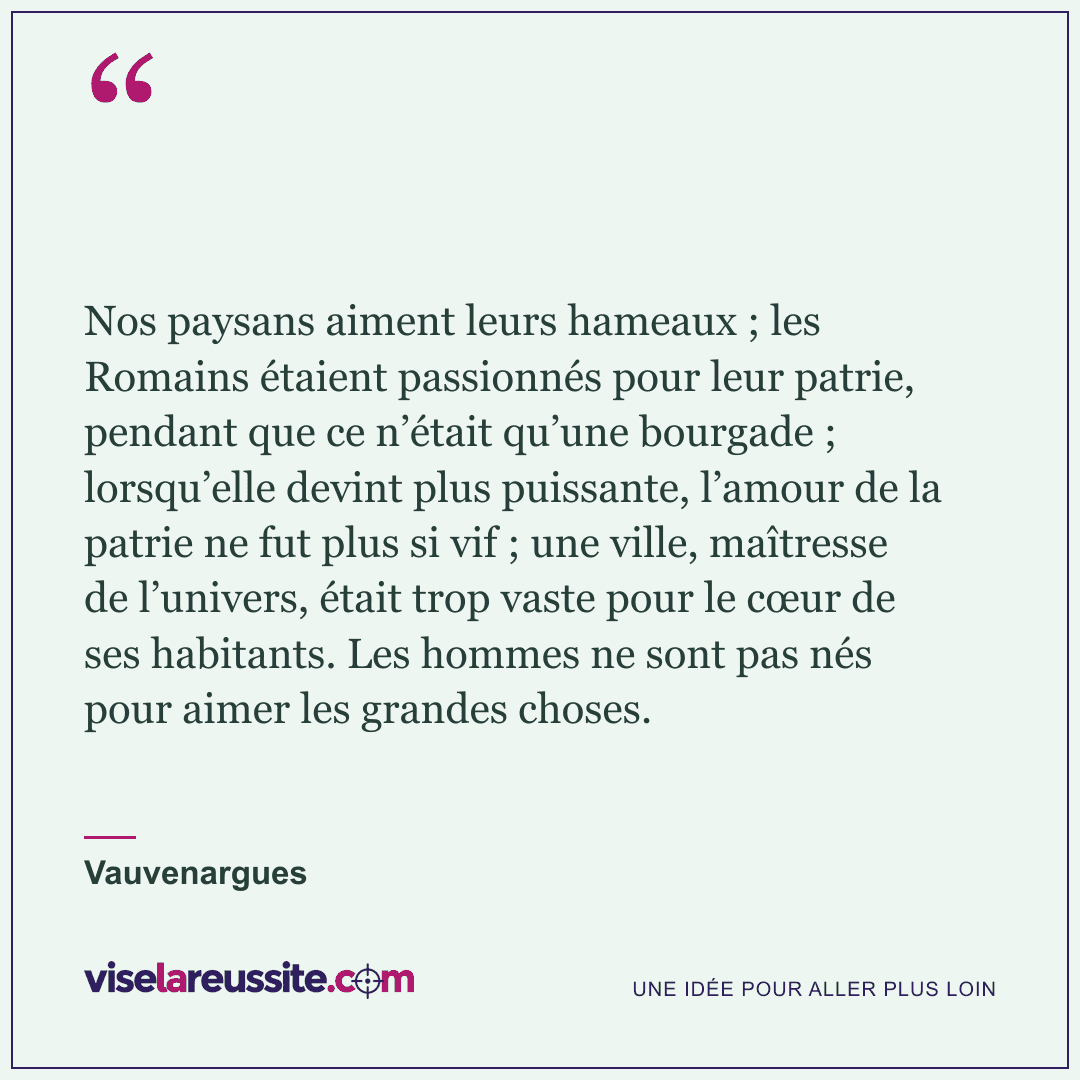 « Nos paysans aiment leurs hameaux ; les Romains étaient passionnés pour leur patrie, pendant que ce n’était qu’une bourgade ; lorsqu’elle devint plus puissante, l’amour de la patrie ne fut plus si vif ; une ville, maîtresse de l’univers, était trop vaste pour le cœur de ses habitants. Les hommes ne sont pas nés pour aimer les grandes choses. » — Vauvenargues — Vise la Réussite