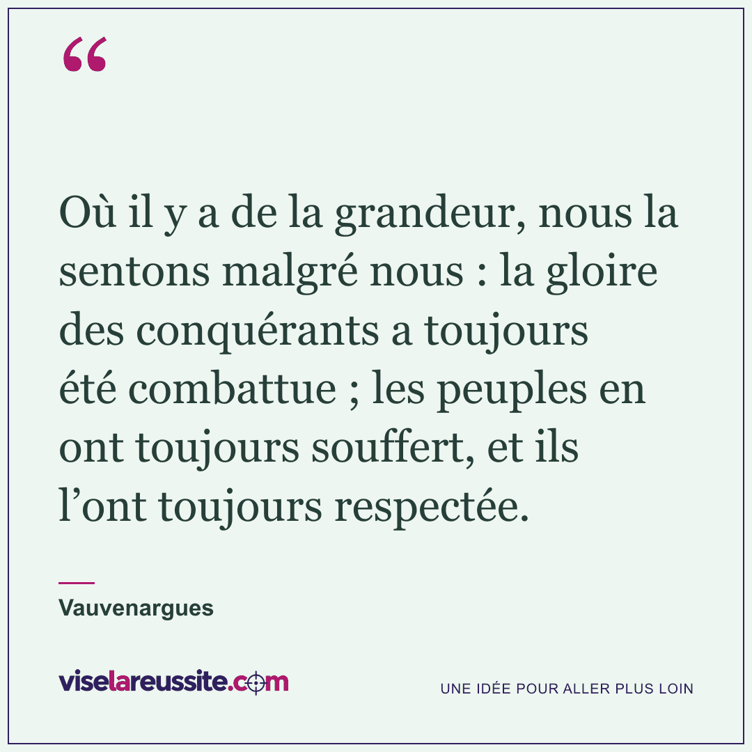 « Où il y a de la grandeur, nous la sentons malgré nous : la gloire des conquérants a toujours été combattue ; les peuples en ont toujours souffert, et ils l’ont toujours respectée. » — Vauvenargues — Vise la Réussite