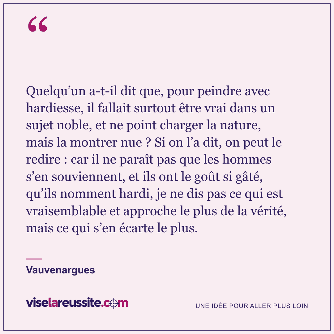 « Quelqu’un a-t-il dit que, pour peindre avec hardiesse, il fallait surtout être vrai dans un sujet noble, et ne point charger la nature, mais la montrer nue ? Si on l’a dit, on peut le redire : car il ne paraît pas que les hommes s’en souviennent, et ils ont le goût si gâté, qu’ils nomment hardi, je ne dis pas ce qui est vraisemblable et approche le plus de la vérité, mais ce qui s’en écarte le plus. » — Vauvenargues — Vise la Réussite