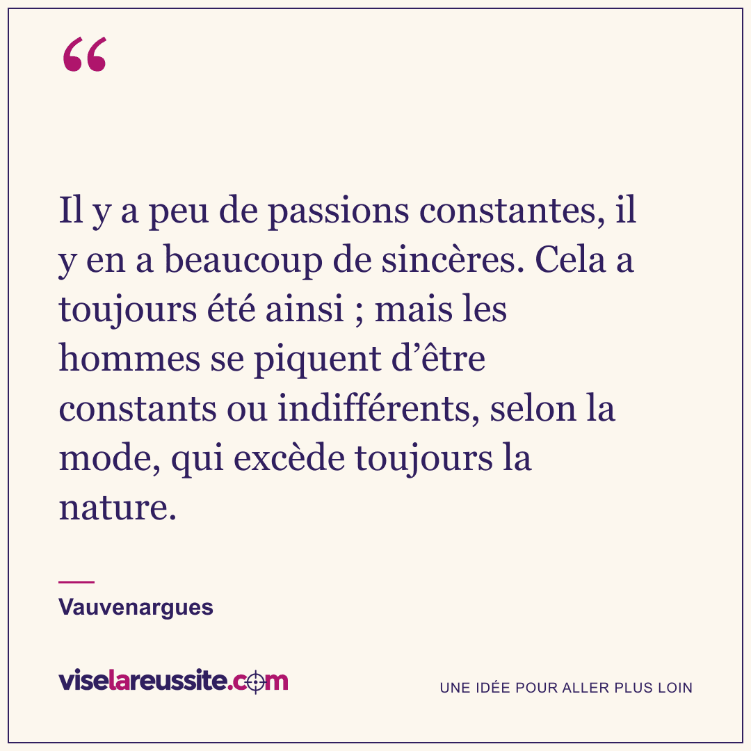 « Il y a peu de passions constantes, il y en a beaucoup de sincères. Cela a toujours été ainsi ; mais les hommes se piquent d’être constants ou indifférents, selon la mode, qui excède toujours la nature. » — Vauvenargues — Vise la Réussite