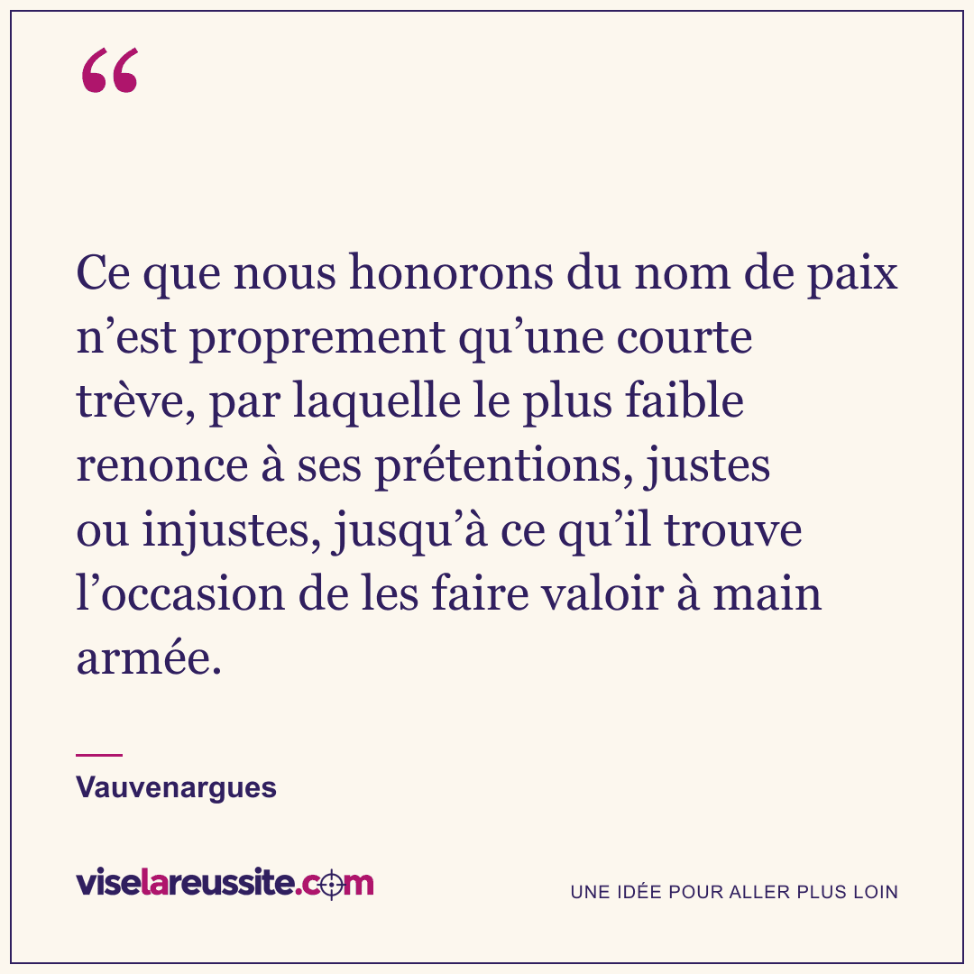 « Ce que nous honorons du nom de paix n’est proprement qu’une courte trève, par laquelle le plus faible renonce à ses prétentions, justes ou injustes, jusqu’à ce qu’il trouve l’occasion de les faire valoir à main armée. » — Vauvenargues — Vise la Réussite