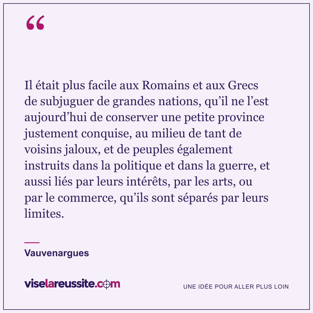 « Il était plus facile aux Romains et aux Grecs de subjuguer de grandes nations, qu’il ne l’est aujourd’hui de conserver une petite province justement conquise, au milieu de tant de voisins jaloux, et de peuples également instruits dans la politique et dans la guerre, et aussi liés par leurs intérêts, par les arts, ou par le commerce, qu’ils sont séparés par leurs limites. » — Vauvenargues — Vise la Réussite