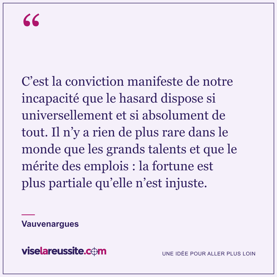 « C’est la conviction manifeste de notre incapacité que le hasard dispose si universellement et si absolument de tout. Il n’y a rien de plus rare dans le monde que les grands talents et que le mérite des emplois : la fortune est plus partiale qu’elle n’est injuste. » — Vauvenargues — Vise la Réussite