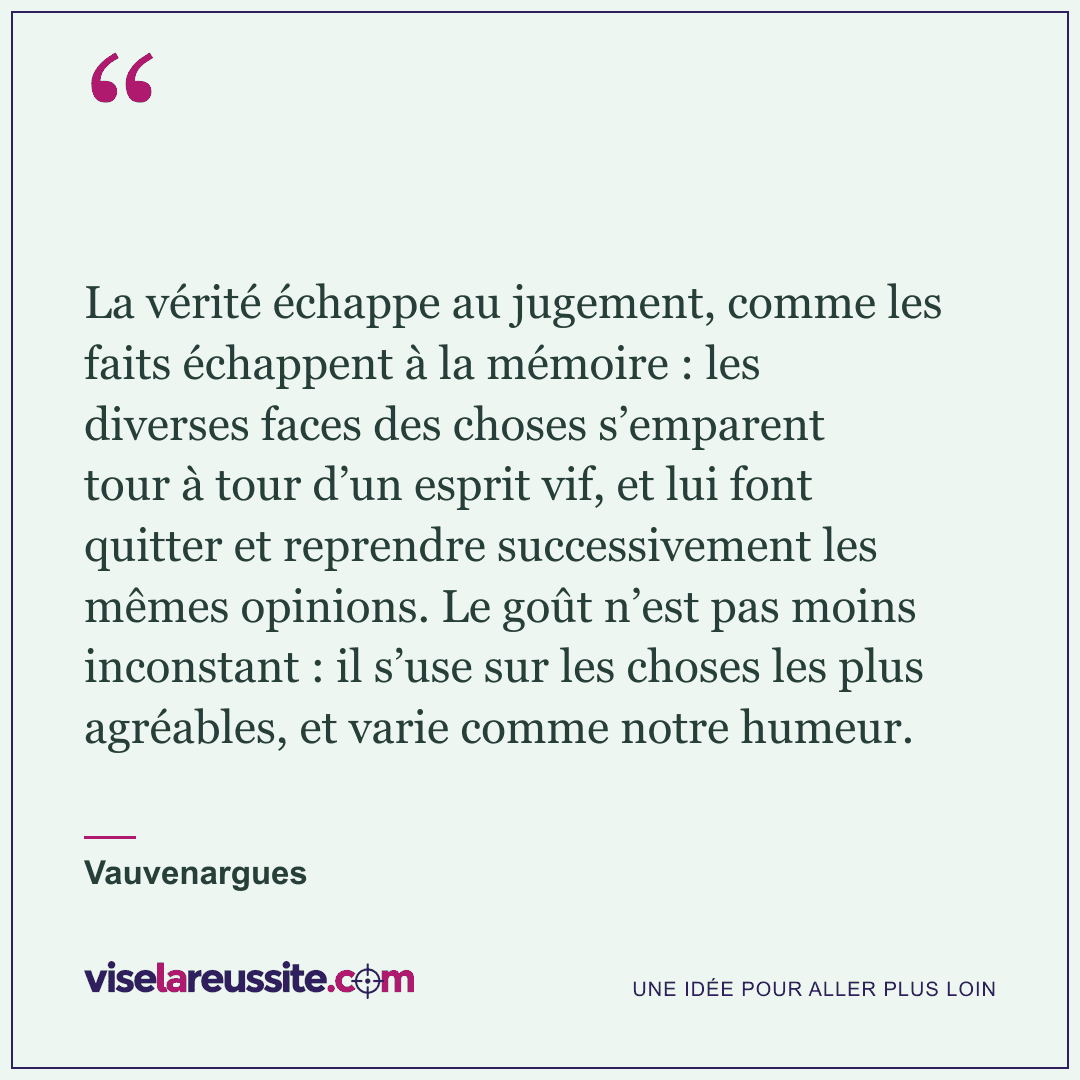« La vérité échappe au jugement, comme les faits échappent à la mémoire : les diverses faces des choses s’emparent tour à tour d’un esprit vif, et lui font quitter et reprendre successivement les mêmes opinions. Le goût n’est pas moins inconstant : il s’use sur les choses les plus agréables, et varie comme notre humeur. » — Vauvenargues — Vise la Réussite