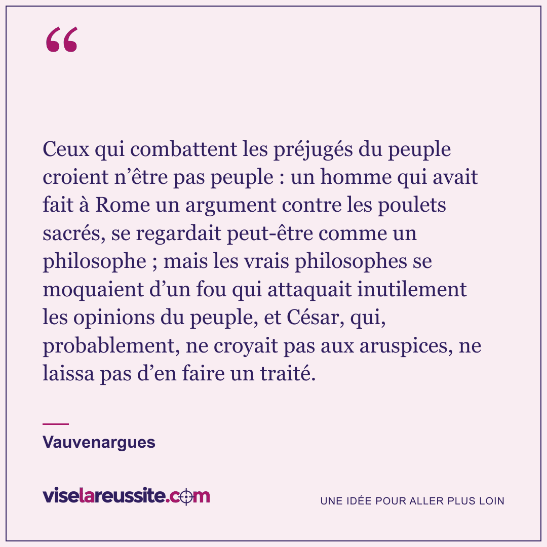 « Ceux qui combattent les préjugés du peuple croient n’être pas peuple : un homme qui avait fait à Rome un argument contre les poulets sacrés, se regardait peut-être comme un philosophe ; mais les vrais philosophes se moquaient d’un fou qui attaquait inutilement les opinions du peuple, et César, qui, probablement, ne croyait pas aux aruspices, ne laissa pas d’en faire un traité. » — Vauvenargues — Vise la Réussite