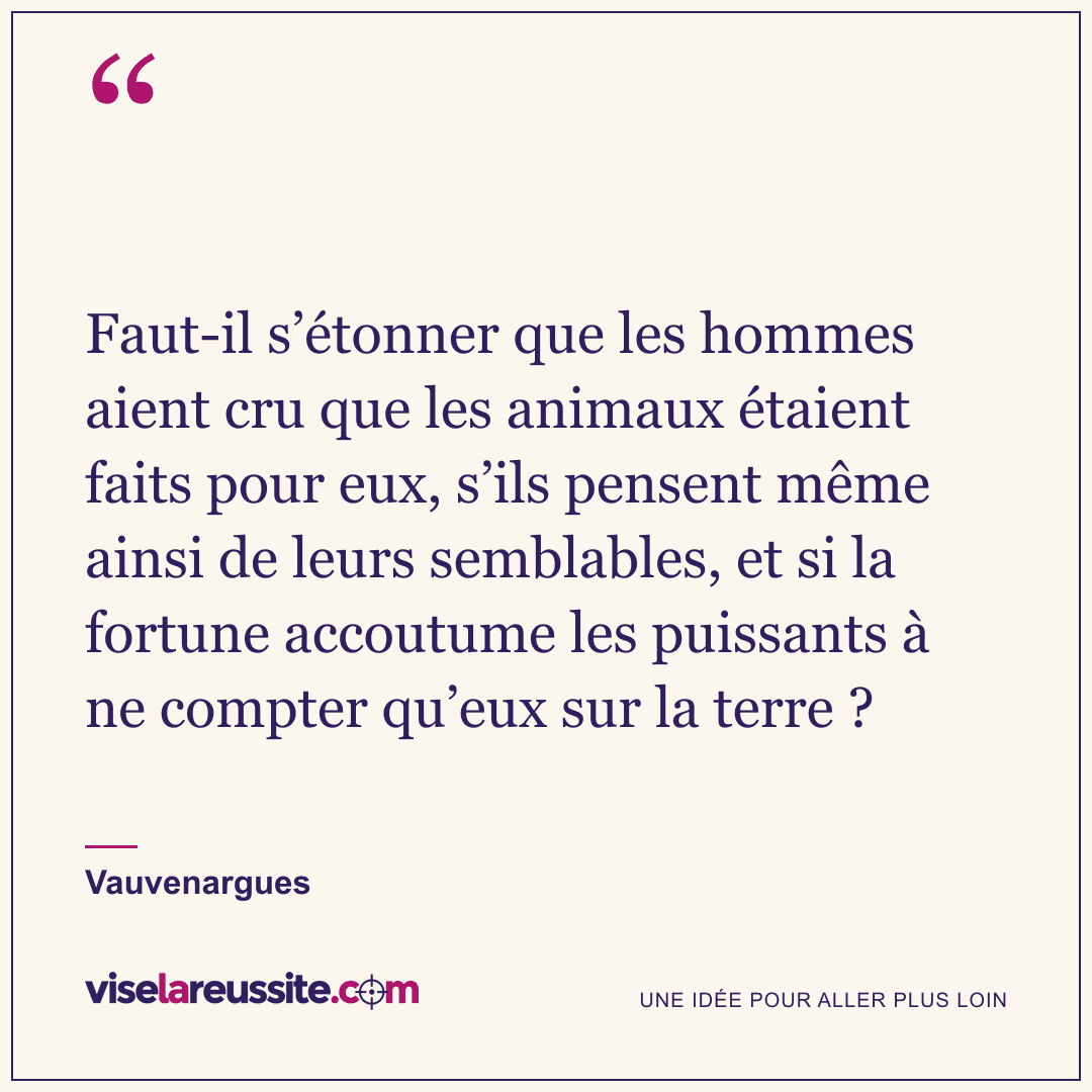 « Faut-il s’étonner que les hommes aient cru que les animaux étaient faits pour eux, s’ils pensent même ainsi de leurs semblables, et si la fortune accoutume les puissants à ne compter qu’eux sur la terre ? » — Vauvenargues — Vise la Réussite
