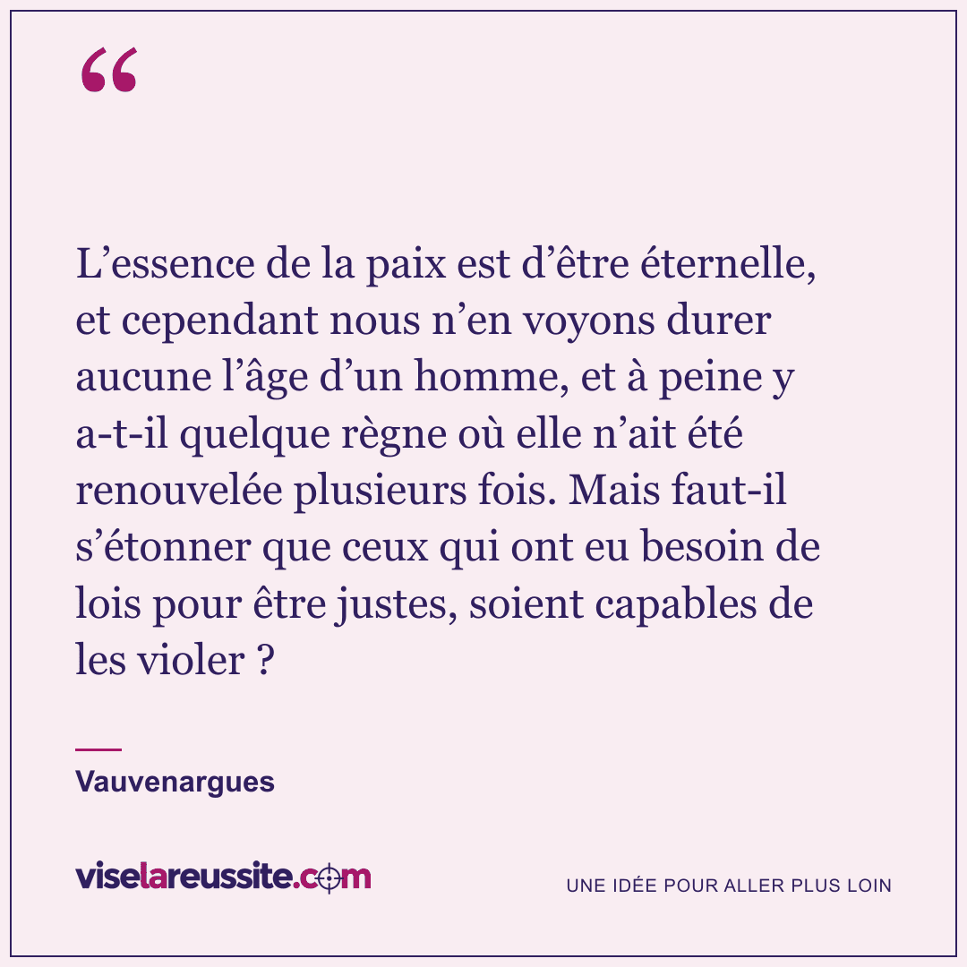 « L’essence de la paix est d’être éternelle, et cependant nous n’en voyons durer aucune l’âge d’un homme, et à peine y a-t-il quelque règne où elle n’ait été renouvelée plusieurs fois. Mais faut-il s’étonner que ceux qui ont eu besoin de lois pour être justes, soient capables de les violer ? » — Vauvenargues — Vise la Réussite