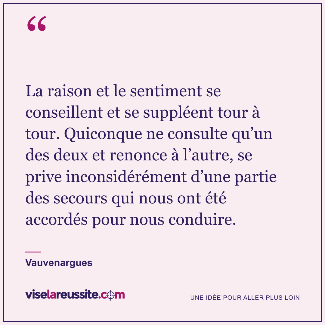 « La raison et le sentiment se conseillent et se suppléent tour à tour. Quiconque ne consulte qu’un des deux et renonce à l’autre, se prive inconsidérément d’une partie des secours qui nous ont été accordés pour nous conduire. » — Vauvenargues — Vise la Réussite