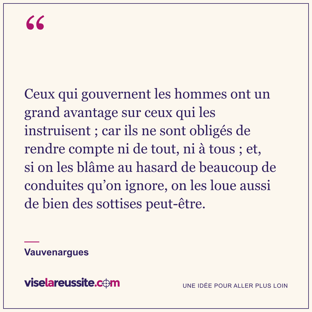 « Ceux qui gouvernent les hommes ont un grand avantage sur ceux qui les instruisent ; car ils ne sont obligés de rendre compte ni de tout, ni à tous ; et, si on les blâme au hasard de beaucoup de conduites qu’on ignore, on les loue aussi de bien des sottises peut-être. » — Vauvenargues — Vise la Réussite