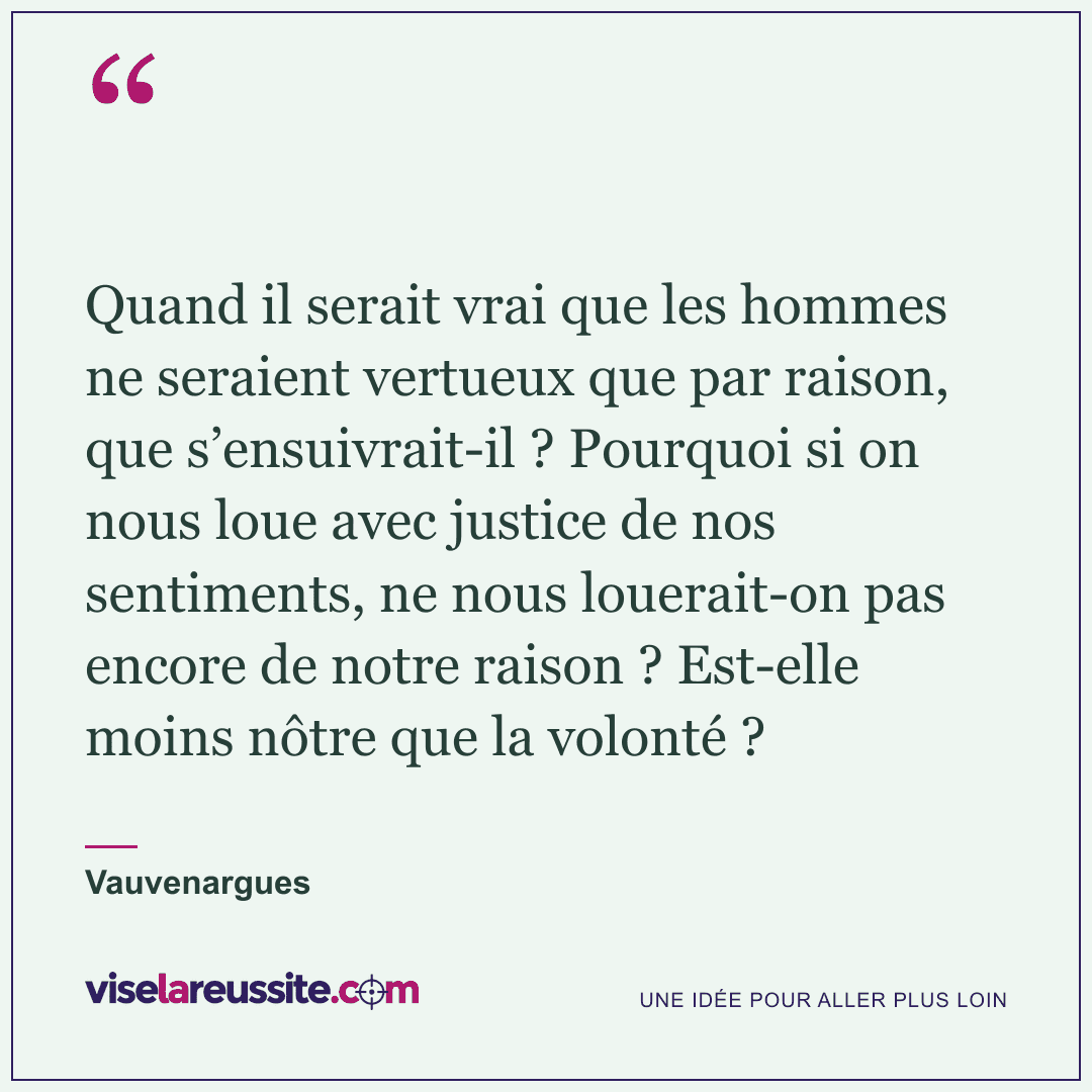 « Quand il serait vrai que les hommes ne seraient vertueux que par raison, que s’ensuivrait-il ? Pourquoi si on nous loue avec justice de nos sentiments, ne nous louerait-on pas encore de notre raison ? Est-elle moins nôtre que la volonté ? » — Vauvenargues — Vise la Réussite